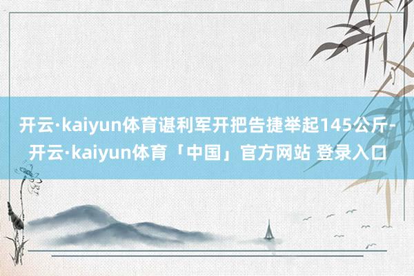 开云·kaiyun体育谌利军开把告捷举起145公斤-开云·kaiyun体育「中国」官方网站 登录入口