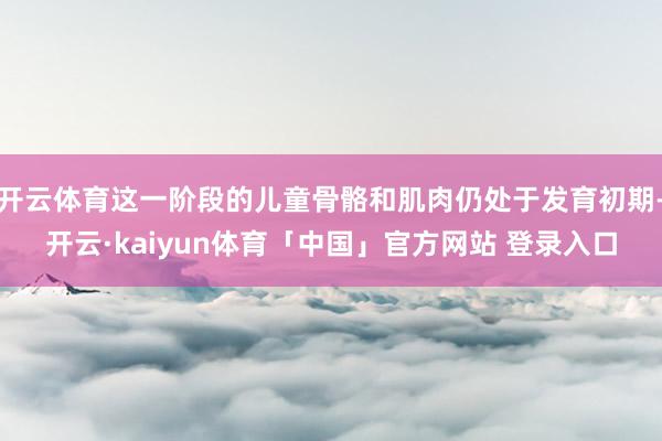 开云体育这一阶段的儿童骨骼和肌肉仍处于发育初期-开云·kaiyun体育「中国」官方网站 登录入口