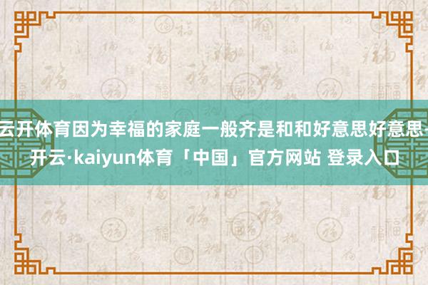 云开体育因为幸福的家庭一般齐是和和好意思好意思-开云·kaiyun体育「中国」官方网站 登录入口