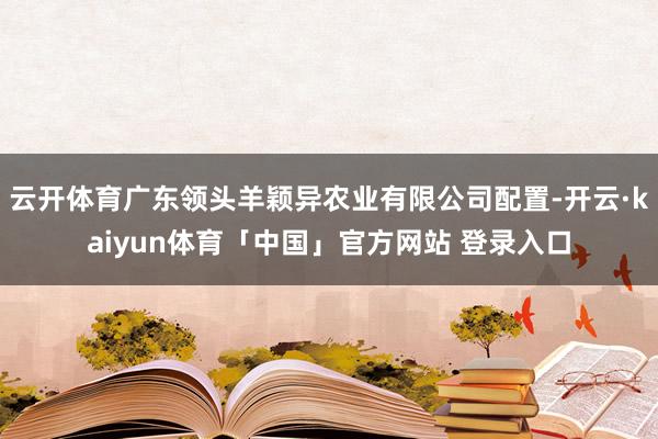 云开体育广东领头羊颖异农业有限公司配置-开云·kaiyun体育「中国」官方网站 登录入口