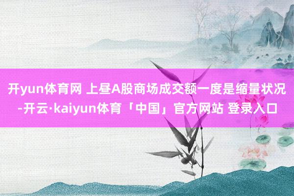 开yun体育网 上昼A股商场成交额一度是缩量状况-开云·kaiyun体育「中国」官方网站 登录入口