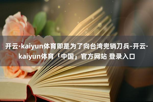 开云·kaiyun体育即是为了向台湾兜销刀兵-开云·kaiyun体育「中国」官方网站 登录入口