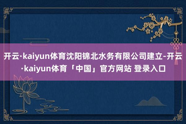 开云·kaiyun体育沈阳锦北水务有限公司建立-开云·kaiyun体育「中国」官方网站 登录入口