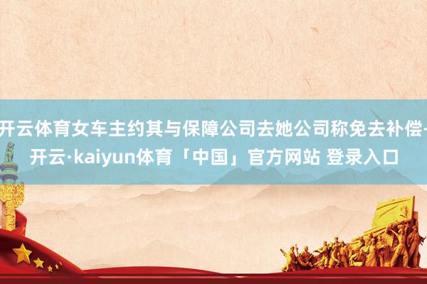 开云体育女车主约其与保障公司去她公司称免去补偿-开云·kaiyun体育「中国」官方网站 登录入口