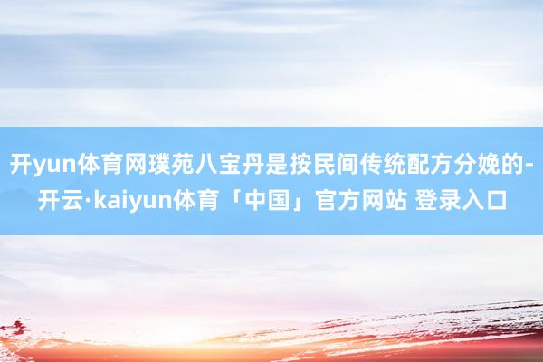 开yun体育网璞苑八宝丹是按民间传统配方分娩的-开云·kaiyun体育「中国」官方网站 登录入口