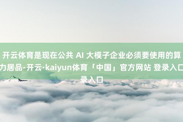 开云体育是现在公共 AI 大模子企业必须要使用的算力居品-开云·kaiyun体育「中国」官方网站 登录入口