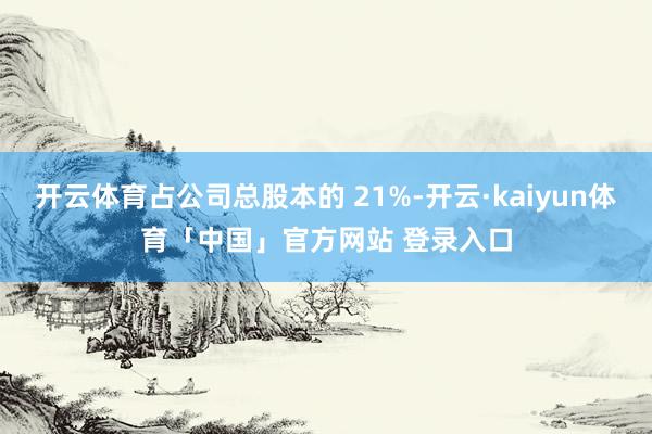 开云体育占公司总股本的 21%-开云·kaiyun体育「中国」官方网站 登录入口
