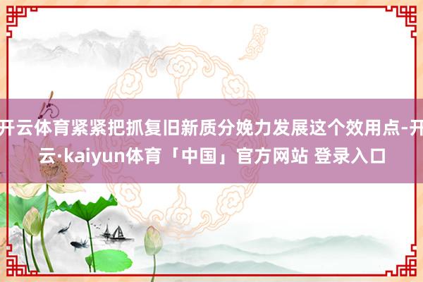 开云体育紧紧把抓复旧新质分娩力发展这个效用点-开云·kaiyun体育「中国」官方网站 登录入口