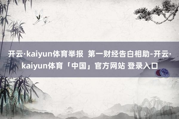 开云·kaiyun体育举报  第一财经告白相助-开云·kaiyun体育「中国」官方网站 登录入口