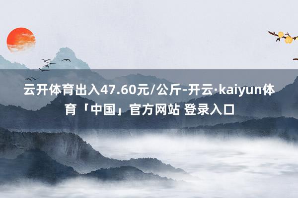 云开体育出入47.60元/公斤-开云·kaiyun体育「中国」官方网站 登录入口