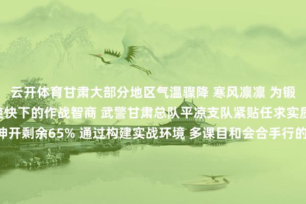云开体育甘肃大部分地区气温骤降 寒风凛凛 为锻真金不怕火官兵在严凉爽快下的作战智商 武警甘肃总队平凉支队紧贴任求实质 掀翻冬季练兵飞扬伸开剩余65% 通过构建实战环境 多课目和会合手行的阵势 组织官兵围绕小组政策、捕歼构兵 武装追逃等内容伸开西席 全面考研官兵的单兵作战 及小组协同智商 为遂行各样化任务打下坚实基础 发布于：甘肃省-开云·kaiyun体育「中国」官方网站 登录入口