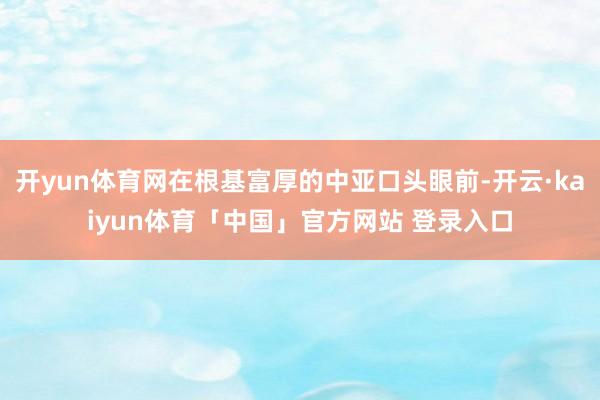 开yun体育网在根基富厚的中亚口头眼前-开云·kaiyun体育「中国」官方网站 登录入口