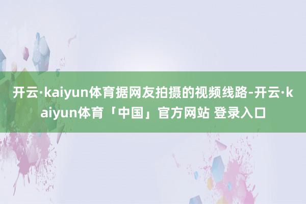 开云·kaiyun体育据网友拍摄的视频线路-开云·kaiyun体育「中国」官方网站 登录入口