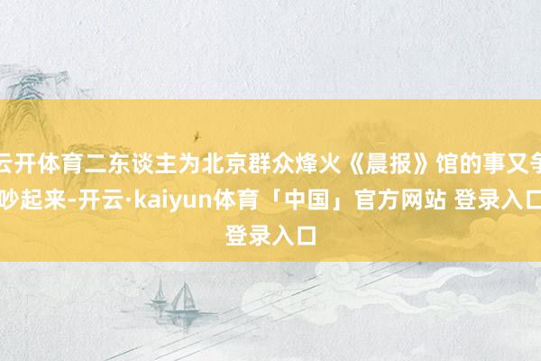 云开体育二东谈主为北京群众烽火《晨报》馆的事又争吵起来-开云·kaiyun体育「中国」官方网站 登录入口