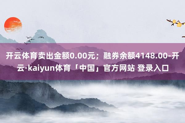 开云体育卖出金额0.00元；融券余额4148.00-开云·kaiyun体育「中国」官方网站 登录入口