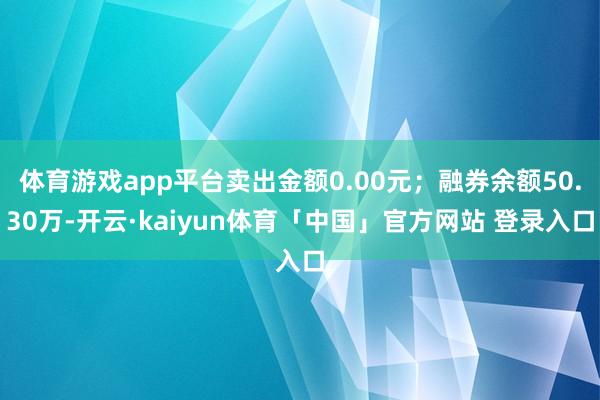 体育游戏app平台卖出金额0.00元；融券余额50.30万-开云·kaiyun体育「中国」官方网站 登录入口