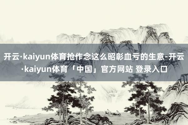 开云·kaiyun体育抢作念这么昭彰血亏的生意-开云·kaiyun体育「中国」官方网站 登录入口