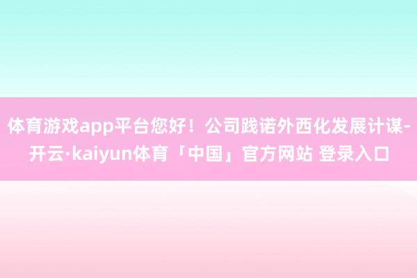 体育游戏app平台您好！公司践诺外西化发展计谋-开云·kaiyun体育「中国」官方网站 登录入口