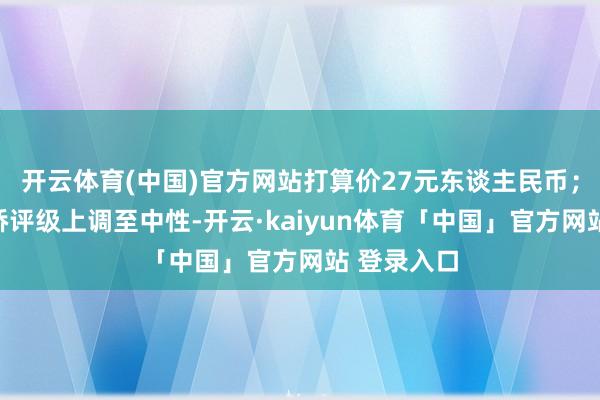 开云体育(中国)官方网站打算价27元东谈主民币；将中国宏桥评级上调至中性-开云·kaiyun体育「中国」官方网站 登录入口