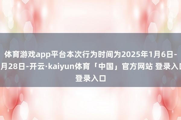 体育游戏app平台本次行为时间为2025年1月6日-2月28日-开云·kaiyun体育「中国」官方网站 登录入口