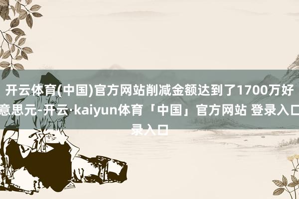 开云体育(中国)官方网站削减金额达到了1700万好意思元-开云·kaiyun体育「中国」官方网站 登录入口
