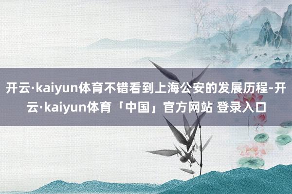 开云·kaiyun体育不错看到上海公安的发展历程-开云·kaiyun体育「中国」官方网站 登录入口