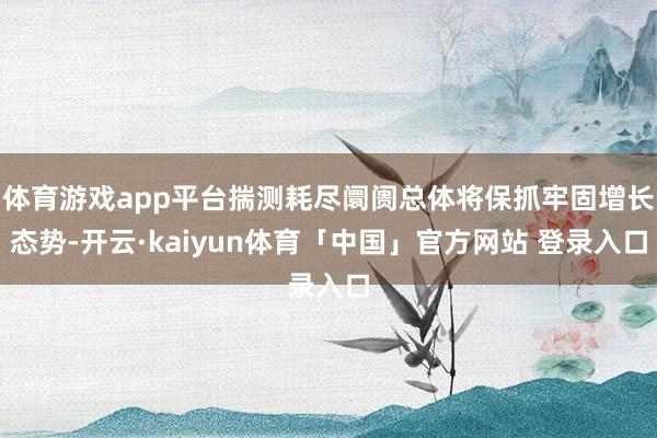 体育游戏app平台揣测耗尽阛阓总体将保抓牢固增长态势-开云·kaiyun体育「中国」官方网站 登录入口