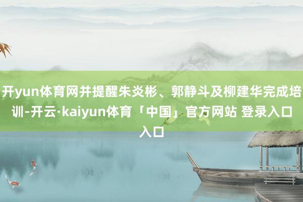 开yun体育网并提醒朱炎彬、郭静斗及柳建华完成培训-开云·kaiyun体育「中国」官方网站 登录入口