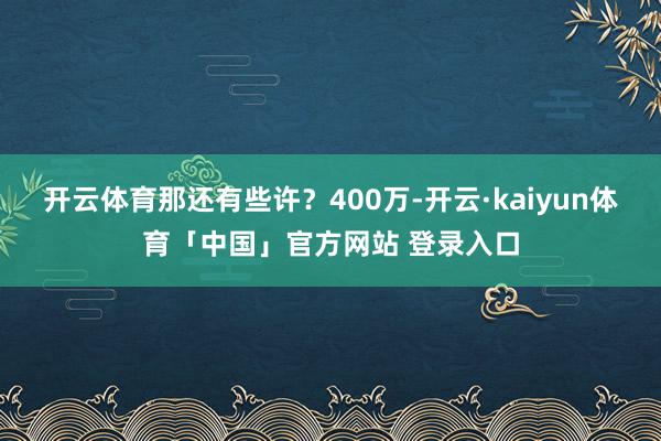 开云体育那还有些许?400万-开云·kaiyun体育「中国」官方网站 登录入口