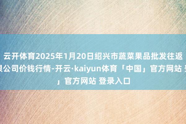 云开体育2025年1月20日绍兴市蔬菜果品批发往返商场有限公司价钱行情-开云·kaiyun体育「中国」官方网站 登录入口