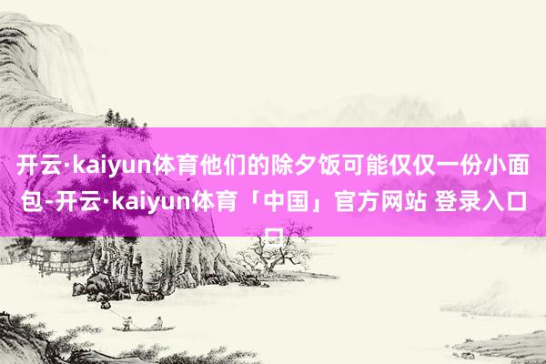 开云·kaiyun体育他们的除夕饭可能仅仅一份小面包-开云·kaiyun体育「中国」官方网站 登录入口