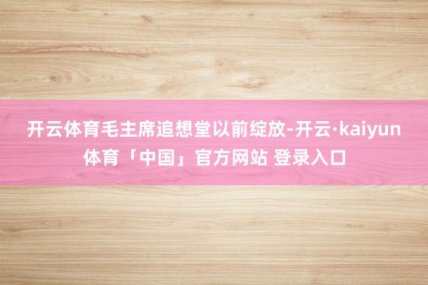 开云体育毛主席追想堂以前绽放-开云·kaiyun体育「中国」官方网站 登录入口
