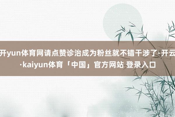 开yun体育网请点赞诊治成为粉丝就不错干涉了-开云·kaiyun体育「中国」官方网站 登录入口