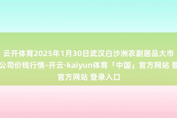 云开体育2025年1月30日武汉白沙洲农副居品大市集有限公司价钱行情-开云·kaiyun体育「中国」官方网站 登录入口