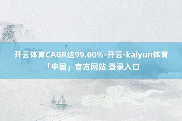 开云体育CAGR达99.00%-开云·kaiyun体育「中国」官方网站 登录入口