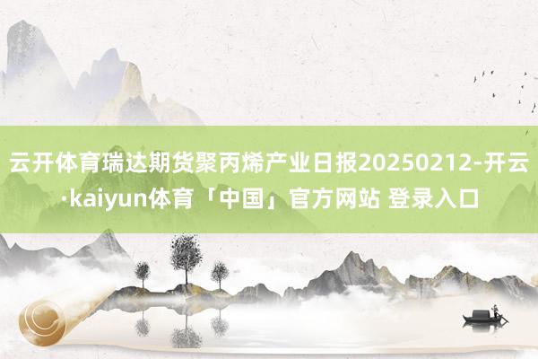 云开体育瑞达期货聚丙烯产业日报20250212-开云·kaiyun体育「中国」官方网站 登录入口