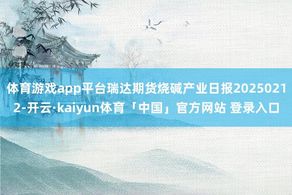 体育游戏app平台瑞达期货烧碱产业日报20250212-开云·kaiyun体育「中国」官方网站 登录入口