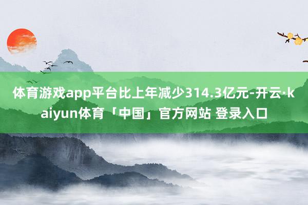 体育游戏app平台比上年减少314.3亿元-开云·kaiyun体育「中国」官方网站 登录入口