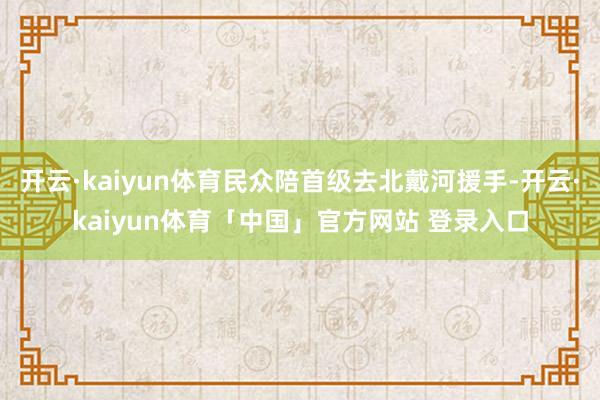 开云·kaiyun体育民众陪首级去北戴河援手-开云·kaiyun体育「中国」官方网站 登录入口