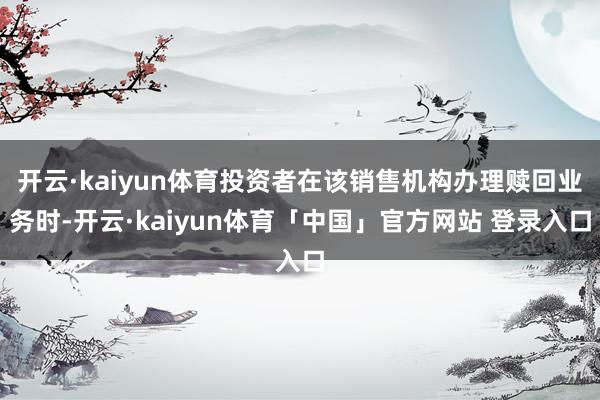 开云·kaiyun体育投资者在该销售机构办理赎回业务时-开云·kaiyun体育「中国」官方网站 登录入口