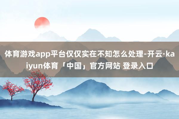 体育游戏app平台仅仅实在不知怎么处理-开云·kaiyun体育「中国」官方网站 登录入口