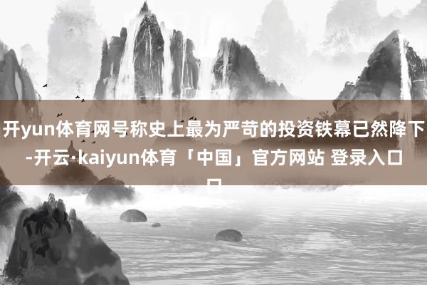 开yun体育网号称史上最为严苛的投资铁幕已然降下-开云·kaiyun体育「中国」官方网站 登录入口