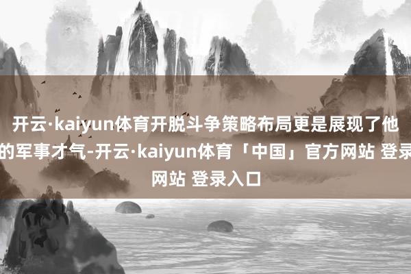 开云·kaiyun体育开脱斗争策略布局更是展现了他超卓的军事才气-开云·kaiyun体育「中国」官方网站 登录入口