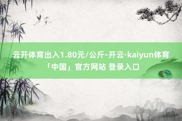 云开体育出入1.80元/公斤-开云·kaiyun体育「中国」官方网站 登录入口