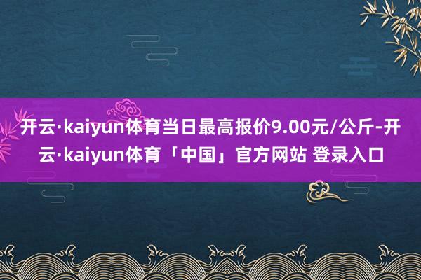 开云·kaiyun体育当日最高报价9.00元/公斤-开云·kaiyun体育「中国」官方网站 登录入口