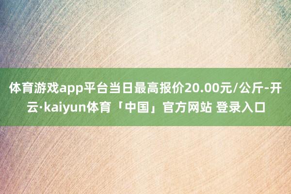 体育游戏app平台当日最高报价20.00元/公斤-开云·kaiyun体育「中国」官方网站 登录入口