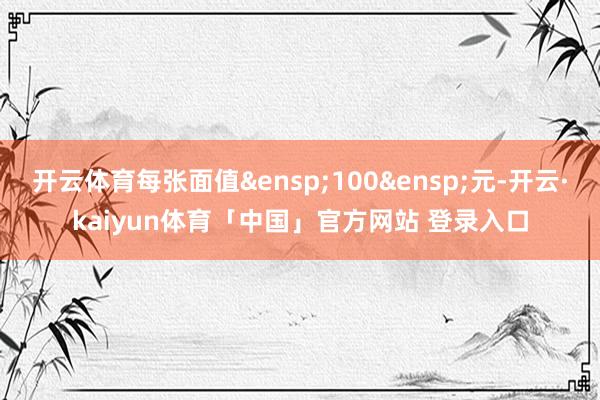 开云体育每张面值&ensp;100&ensp;元-开云·kaiyun体育「中国」官方网站 登录入口