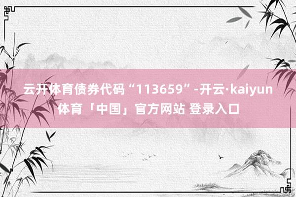 云开体育债券代码“113659”-开云·kaiyun体育「中国」官方网站 登录入口