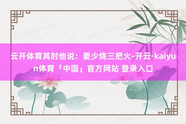 云开体育其时他说：要少烧三把火-开云·kaiyun体育「中国」官方网站 登录入口