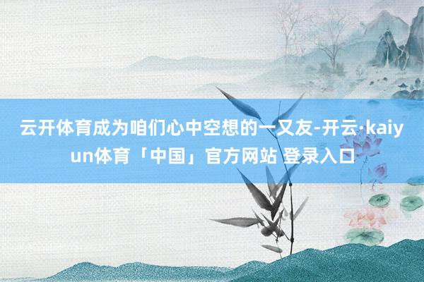 云开体育成为咱们心中空想的一又友-开云·kaiyun体育「中国」官方网站 登录入口